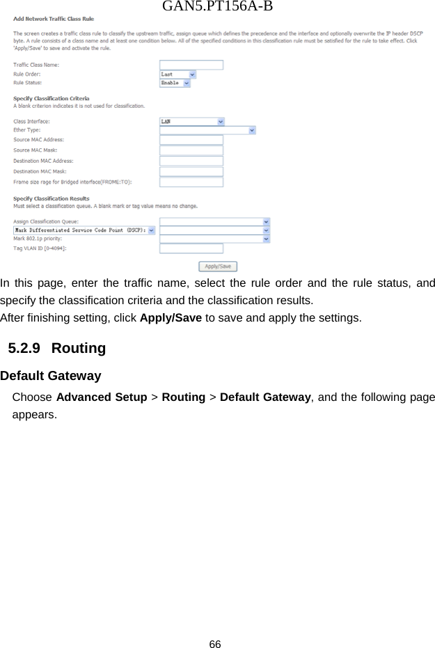 GAN5.PT156A-B 66  In this page, enter the traffic name, select the rule order and the rule status, and specify the classification criteria and the classification results.   After finishing setting, click Apply/Save to save and apply the settings. 5.2.9   Routing Default Gateway Choose Advanced Setup > Routing > Default Gateway, and the following page appears. 