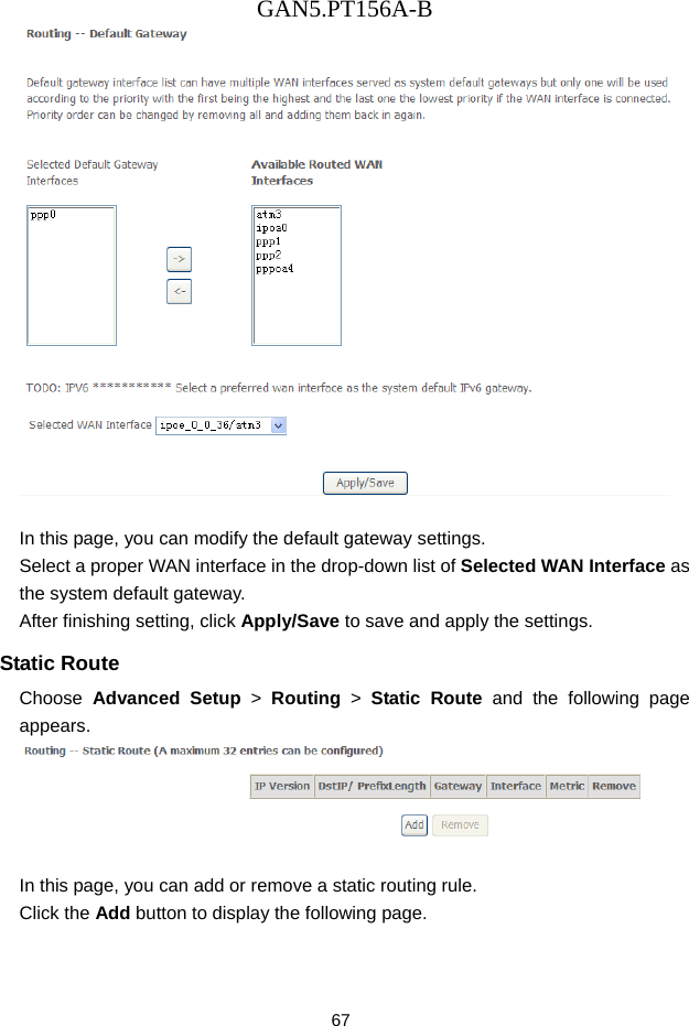 GAN5.PT156A-B 67   In this page, you can modify the default gateway settings. Select a proper WAN interface in the drop-down list of Selected WAN Interface as the system default gateway.   After finishing setting, click Apply/Save to save and apply the settings. Static Route Choose  Advanced Setup > Routing > Static Route and the following page appears.   In this page, you can add or remove a static routing rule. Click the Add button to display the following page. 