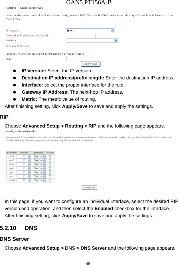 GAN5.PT156A-B 68    IP Version: Select the IP version.   Destination IP address/prefix length: Enter the destination IP address.   Interface: select the proper interface for the rule.   Gateway IP Address: The next-hop IP address.   Metric: The metric value of routing. After finishing setting, click Apply/Save to save and apply the settings. RIP Choose Advanced Setup > Routing > RIP and the following page appears.   In this page, if you want to configure an individual interface, select the desired RIP version and operation, and then select the Enabled checkbox for the interface. After finishing setting, click Apply/Save to save and apply the settings. 5.2.10   DNS DNS Server Choose Advanced Setup > DNS > DNS Server and the following page appears. 