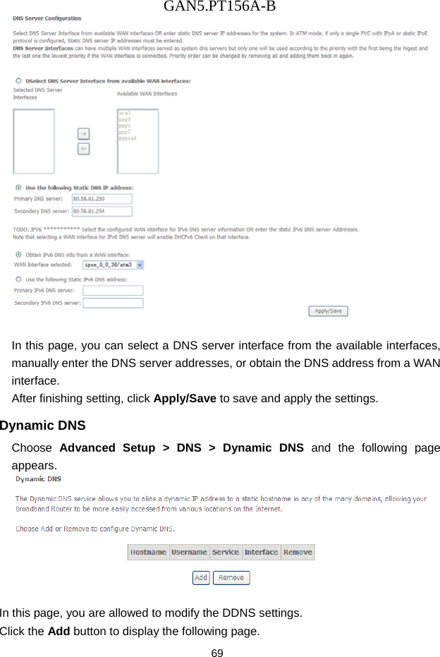 GAN5.PT156A-B 69   In this page, you can select a DNS server interface from the available interfaces, manually enter the DNS server addresses, or obtain the DNS address from a WAN interface. After finishing setting, click Apply/Save to save and apply the settings. Dynamic DNS Choose  Advanced Setup > DNS > Dynamic DNS and the following page appears.   In this page, you are allowed to modify the DDNS settings. Click the Add button to display the following page. 