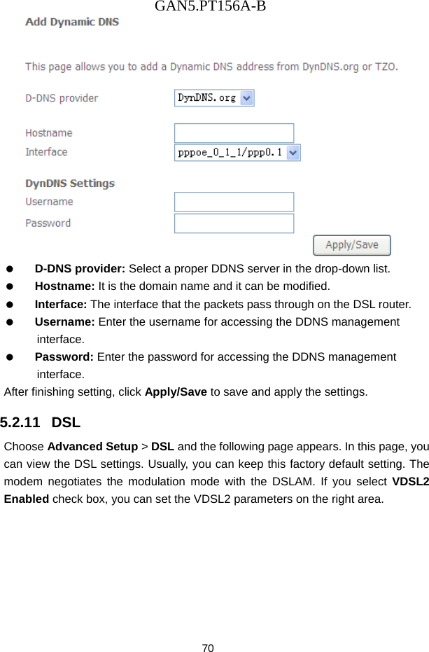 GAN5.PT156A-B 70    D-DNS provider: Select a proper DDNS server in the drop-down list.   Hostname: It is the domain name and it can be modified.   Interface: The interface that the packets pass through on the DSL router.   Username: Enter the username for accessing the DDNS management interface.   Password: Enter the password for accessing the DDNS management interface. After finishing setting, click Apply/Save to save and apply the settings. 5.2.11   DSL Choose Advanced Setup > DSL and the following page appears. In this page, you can view the DSL settings. Usually, you can keep this factory default setting. The modem negotiates the modulation mode with the DSLAM. If you select VDSL2 Enabled check box, you can set the VDSL2 parameters on the right area. 