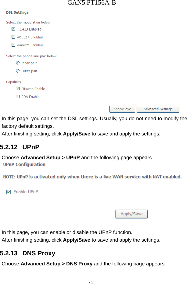 GAN5.PT156A-B 71  In this page, you can set the DSL settings. Usually, you do not need to modify the factory default settings.   After finishing setting, click Apply/Save to save and apply the settings. 5.2.12   UPnP Choose Advanced Setup > UPnP and the following page appears.   In this page, you can enable or disable the UPnP function. After finishing setting, click Apply/Save to save and apply the settings. 5.2.13   DNS Proxy Choose Advanced Setup > DNS Proxy and the following page appears. 