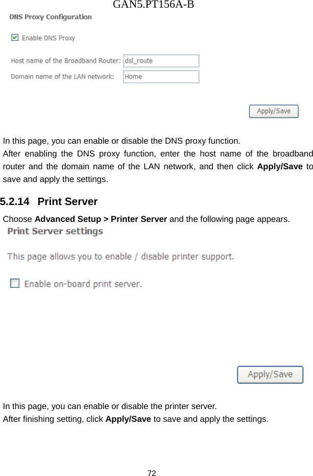 GAN5.PT156A-B 72   In this page, you can enable or disable the DNS proxy function. After enabling the DNS proxy function, enter the host name of the broadband router and the domain name of the LAN network, and then click Apply/Save to save and apply the settings. 5.2.14   Print Server Choose Advanced Setup > Printer Server and the following page appears.   In this page, you can enable or disable the printer server. After finishing setting, click Apply/Save to save and apply the settings.  