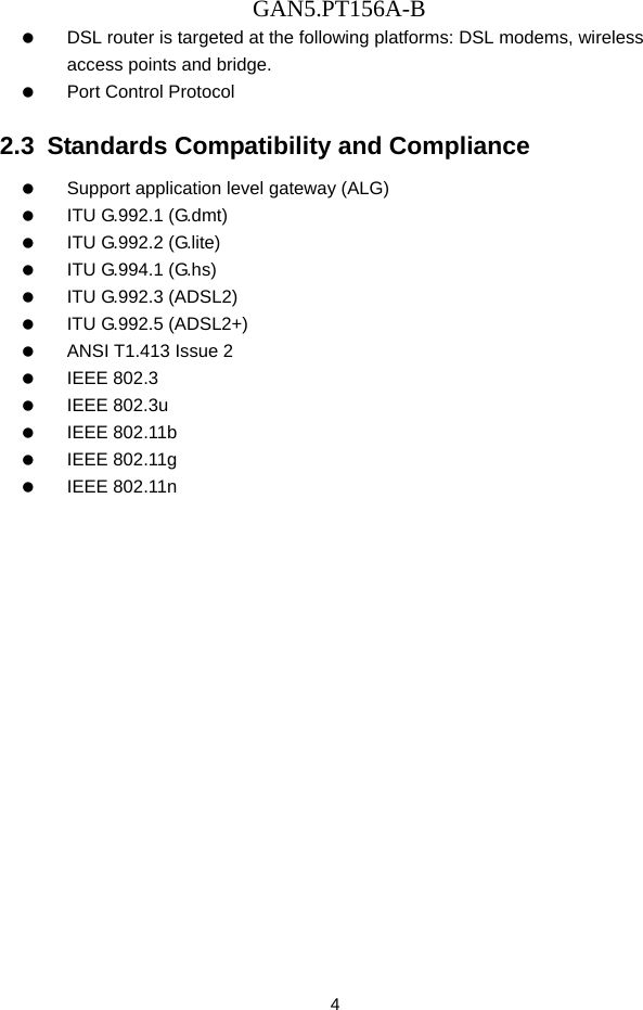GAN5.PT156A-B 4    DSL router is targeted at the following platforms: DSL modems, wireless access points and bridge.    Port Control Protocol 2.3  Standards Compatibility and Compliance    Support application level gateway (ALG)   ITU G.992.1 (G.dmt)   ITU G.992.2 (G.lite)   ITU G.994.1 (G.hs)   ITU G.992.3 (ADSL2)   ITU G.992.5 (ADSL2+)    ANSI T1.413 Issue 2   IEEE 802.3   IEEE 802.3u   IEEE 802.11b   IEEE 802.11g   IEEE 802.11n 