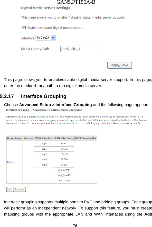 GAN5.PT156A-B 76   This page allows you to enable/disable digital media server support. In this page, enter the media library path to run digital media server. 5.2.17   Interface Grouping Choose Advanced Setup > Interface Grouping and the following page appears.   Interface grouping supports multiple ports to PVC and bridging groups. Each group will perform as an independent network. To support this feature, you must create mapping groups with the appropriate LAN and WAN interfaces using the Add 