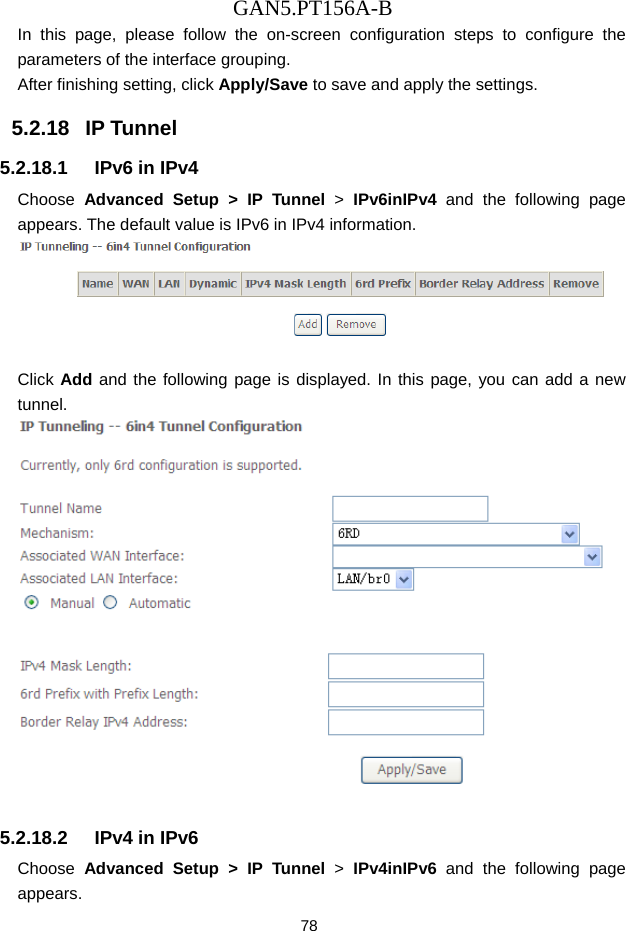 GAN5.PT156A-B 78 In this page, please follow the on-screen configuration steps to configure the parameters of the interface grouping. After finishing setting, click Apply/Save to save and apply the settings. 5.2.18   IP Tunnel 5.2.18.1  IPv6 in IPv4 Choose  Advanced Setup > IP Tunnel >  IPv6inIPv4 and the following page appears. The default value is IPv6 in IPv4 information.   Click Add and the following page is displayed. In this page, you can add a new tunnel.   5.2.18.2  IPv4 in IPv6 Choose  Advanced Setup > IP Tunnel >  IPv4inIPv6 and the following page appears. 