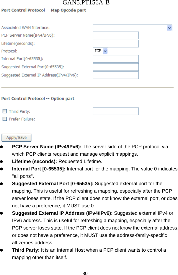 GAN5.PT156A-B 80    PCP Server Name (IPv4/IPv6): The server side of the PCP protocol via which PCP clients request and manage explicit mappings.   Lifetime (seconds): Requested Lifetime.   Internal Port [0-65535]: Internal port for the mapping. The value 0 indicates "all ports".   Suggested External Port [0-65535]: Suggested external port for the mapping. This is useful for refreshing a mapping, especially after the PCP server loses state. If the PCP client does not know the external port, or does not have a preference, it MUST use 0.   Suggested External IP Address (IPv4/IPv6): Suggested external IPv4 or IPv6 address. This is useful for refreshing a mapping, especially after the PCP server loses state. If the PCP client does not know the external address, or does not have a preference, it MUST use the address-family-specific all-zeroes address.   Third Party: It is an Internal Host when a PCP client wants to control a mapping other than itself. 