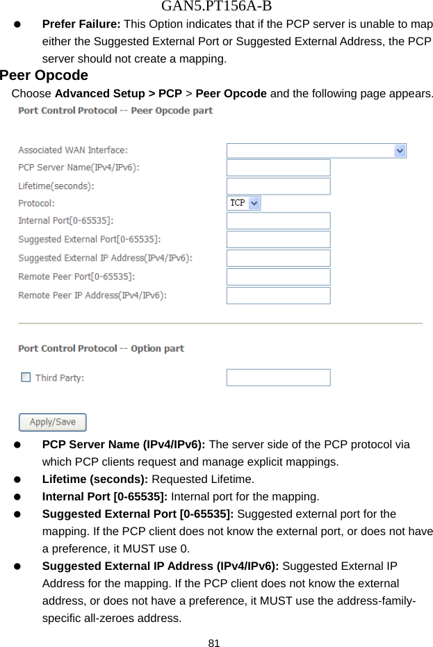 GAN5.PT156A-B 81   Prefer Failure: This Option indicates that if the PCP server is unable to map either the Suggested External Port or Suggested External Address, the PCP server should not create a mapping. Peer Opcode Choose Advanced Setup > PCP > Peer Opcode and the following page appears.    PCP Server Name (IPv4/IPv6): The server side of the PCP protocol via which PCP clients request and manage explicit mappings.   Lifetime (seconds): Requested Lifetime.   Internal Port [0-65535]: Internal port for the mapping.   Suggested External Port [0-65535]: Suggested external port for the mapping. If the PCP client does not know the external port, or does not have a preference, it MUST use 0.   Suggested External IP Address (IPv4/IPv6): Suggested External IP Address for the mapping. If the PCP client does not know the external address, or does not have a preference, it MUST use the address-family- specific all-zeroes address. 