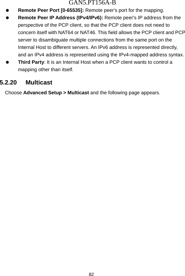 GAN5.PT156A-B 82   Remote Peer Port [0-65535]: Remote peer's port for the mapping.   Remote Peer IP Address (IPv4/IPv6): Remote peer's IP address from the perspective of the PCP client, so that the PCP client does not need to concern itself with NAT64 or NAT46. This field allows the PCP client and PCP server to disambiguate multiple connections from the same port on the Internal Host to different servers. An IPv6 address is represented directly, and an IPv4 address is represented using the IPv4-mapped address syntax.   Third Party: It is an Internal Host when a PCP client wants to control a mapping other than itself. 5.2.20   Multicast Choose Advanced Setup > Multicast and the following page appears. 