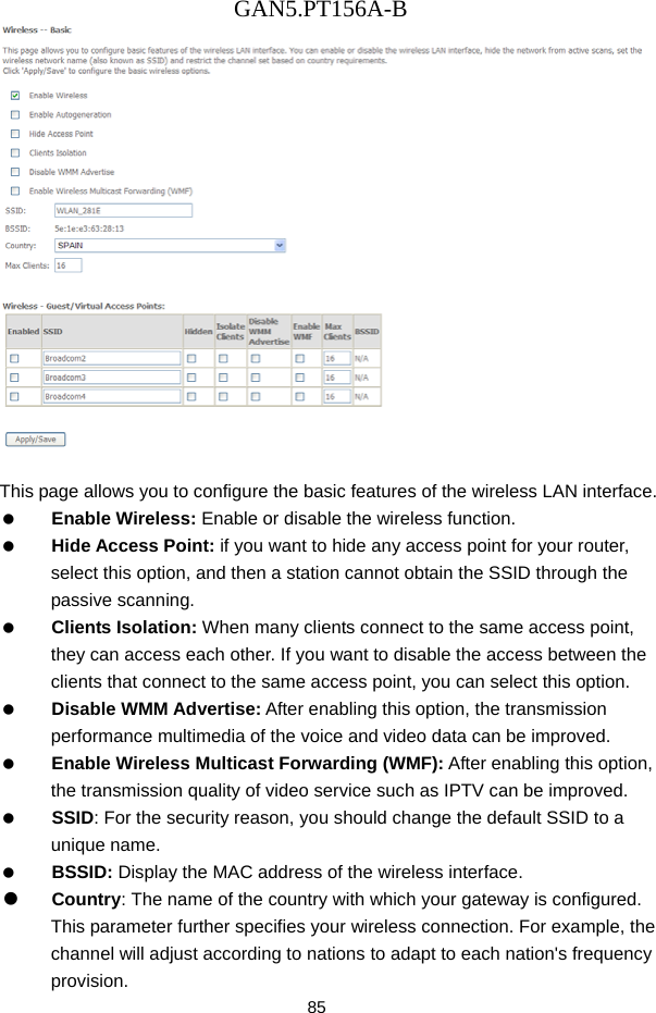 GAN5.PT156A-B 85   This page allows you to configure the basic features of the wireless LAN interface.   Enable Wireless: Enable or disable the wireless function.   Hide Access Point: if you want to hide any access point for your router, select this option, and then a station cannot obtain the SSID through the passive scanning.   Clients Isolation: When many clients connect to the same access point, they can access each other. If you want to disable the access between the clients that connect to the same access point, you can select this option.   Disable WMM Advertise: After enabling this option, the transmission performance multimedia of the voice and video data can be improved.   Enable Wireless Multicast Forwarding (WMF): After enabling this option, the transmission quality of video service such as IPTV can be improved.     SSID: For the security reason, you should change the default SSID to a unique name.   BSSID: Display the MAC address of the wireless interface.   Country: The name of the country with which your gateway is configured. This parameter further specifies your wireless connection. For example, the channel will adjust according to nations to adapt to each nation's frequency provision. 