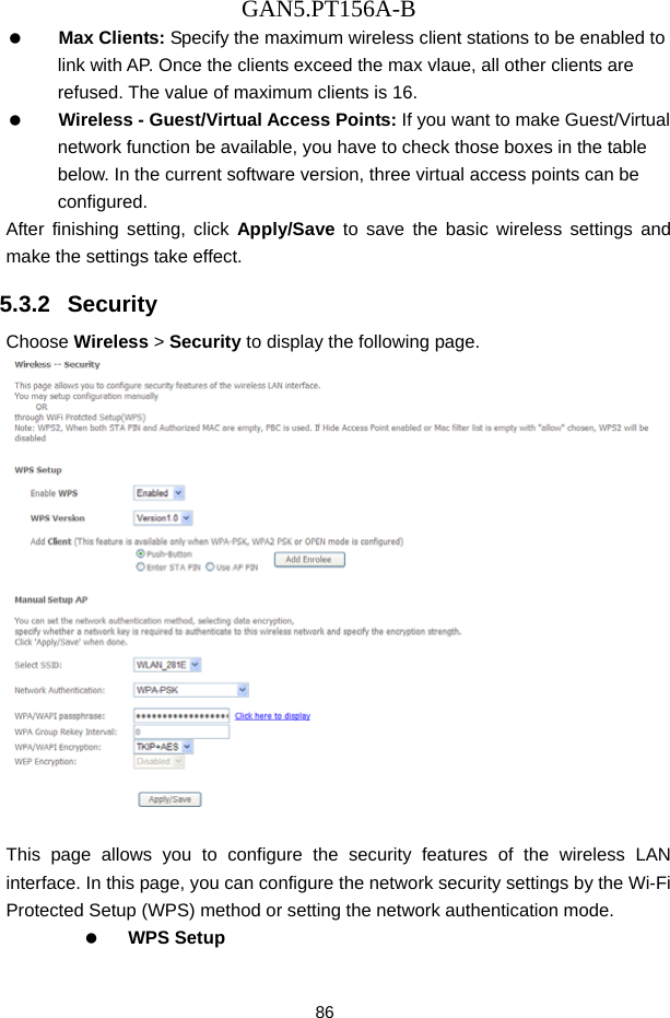 GAN5.PT156A-B 86   Max Clients: Specify the maximum wireless client stations to be enabled to link with AP. Once the clients exceed the max vlaue, all other clients are refused. The value of maximum clients is 16.   Wireless - Guest/Virtual Access Points: If you want to make Guest/Virtual network function be available, you have to check those boxes in the table below. In the current software version, three virtual access points can be configured. After finishing setting, click Apply/Save to save the basic wireless settings and make the settings take effect. 5.3.2   Security Choose Wireless > Security to display the following page.   This page allows you to configure the security features of the wireless LAN interface. In this page, you can configure the network security settings by the Wi-Fi Protected Setup (WPS) method or setting the network authentication mode.     WPS Setup 