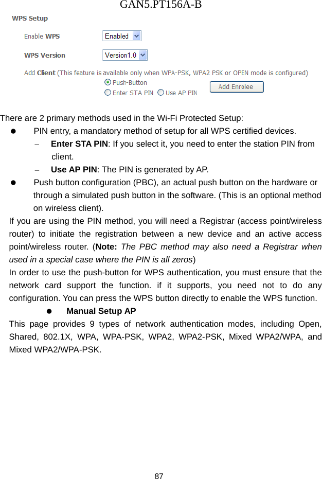 GAN5.PT156A-B 87   There are 2 primary methods used in the Wi-Fi Protected Setup:    PIN entry, a mandatory method of setup for all WPS certified devices. &ndash; Enter STA PIN: If you select it, you need to enter the station PIN from client. &ndash; Use AP PIN: The PIN is generated by AP.    Push button configuration (PBC), an actual push button on the hardware or through a simulated push button in the software. (This is an optional method on wireless client). If you are using the PIN method, you will need a Registrar (access point/wireless router) to initiate the registration between a new device and an active access point/wireless router. (Note: The PBC method may also need a Registrar when used in a special case where the PIN is all zeros) In order to use the push-button for WPS authentication, you must ensure that the network card support the function. if it supports, you need not to do any configuration. You can press the WPS button directly to enable the WPS function.   Manual Setup AP This page provides 9 types of network authentication modes, including Open, Shared, 802.1X, WPA, WPA-PSK, WPA2, WPA2-PSK, Mixed WPA2/WPA, and Mixed WPA2/WPA-PSK. 