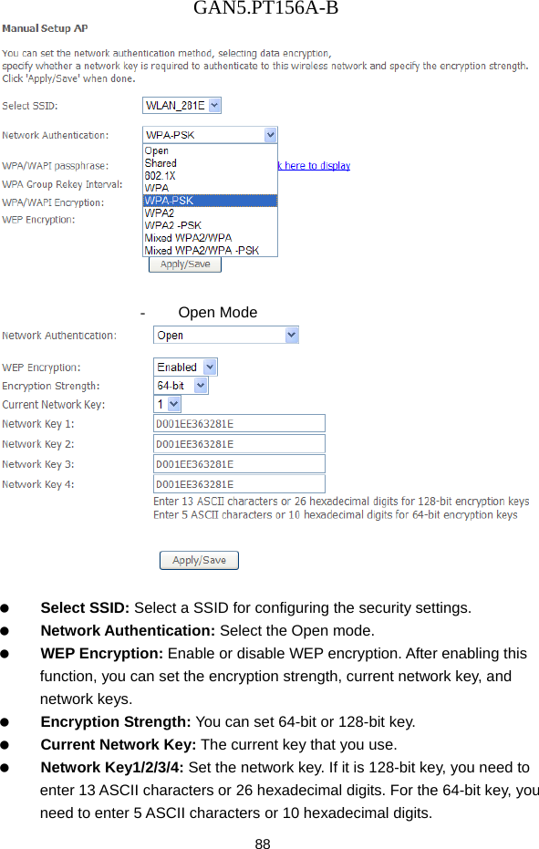 GAN5.PT156A-B 88   - Open Mode     Select SSID: Select a SSID for configuring the security settings.   Network Authentication: Select the Open mode.   WEP Encryption: Enable or disable WEP encryption. After enabling this function, you can set the encryption strength, current network key, and network keys.   Encryption Strength: You can set 64-bit or 128-bit key.   Current Network Key: The current key that you use.   Network Key1/2/3/4: Set the network key. If it is 128-bit key, you need to enter 13 ASCII characters or 26 hexadecimal digits. For the 64-bit key, you need to enter 5 ASCII characters or 10 hexadecimal digits. 