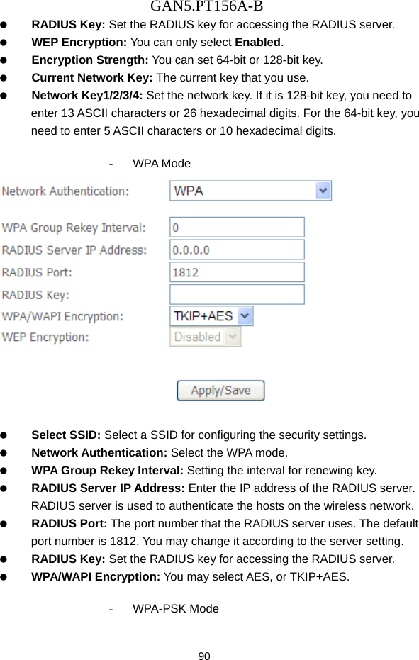 GAN5.PT156A-B 90   RADIUS Key: Set the RADIUS key for accessing the RADIUS server.   WEP Encryption: You can only select Enabled.   Encryption Strength: You can set 64-bit or 128-bit key.   Current Network Key: The current key that you use.   Network Key1/2/3/4: Set the network key. If it is 128-bit key, you need to enter 13 ASCII characters or 26 hexadecimal digits. For the 64-bit key, you need to enter 5 ASCII characters or 10 hexadecimal digits.  - WPA Mode     Select SSID: Select a SSID for configuring the security settings.   Network Authentication: Select the WPA mode.   WPA Group Rekey Interval: Setting the interval for renewing key.   RADIUS Server IP Address: Enter the IP address of the RADIUS server. RADIUS server is used to authenticate the hosts on the wireless network.   RADIUS Port: The port number that the RADIUS server uses. The default port number is 1812. You may change it according to the server setting.   RADIUS Key: Set the RADIUS key for accessing the RADIUS server.   WPA/WAPI Encryption: You may select AES, or TKIP+AES.  - WPA-PSK Mode 