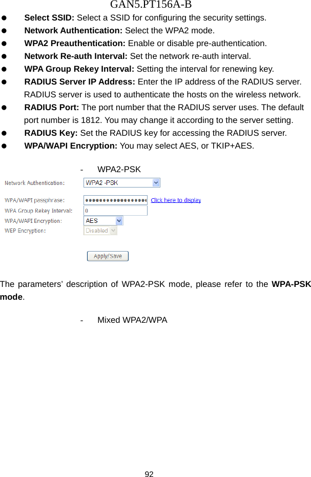 GAN5.PT156A-B 92   Select SSID: Select a SSID for configuring the security settings.   Network Authentication: Select the WPA2 mode.   WPA2 Preauthentication: Enable or disable pre-authentication.   Network Re-auth Interval: Set the network re-auth interval.   WPA Group Rekey Interval: Setting the interval for renewing key.   RADIUS Server IP Address: Enter the IP address of the RADIUS server. RADIUS server is used to authenticate the hosts on the wireless network.   RADIUS Port: The port number that the RADIUS server uses. The default port number is 1812. You may change it according to the server setting.   RADIUS Key: Set the RADIUS key for accessing the RADIUS server.   WPA/WAPI Encryption: You may select AES, or TKIP+AES.  - WPA2-PSK   The parameters&rsquo; description of WPA2-PSK mode, please refer to the WPA-PSK mode.  - Mixed WPA2/WPA 