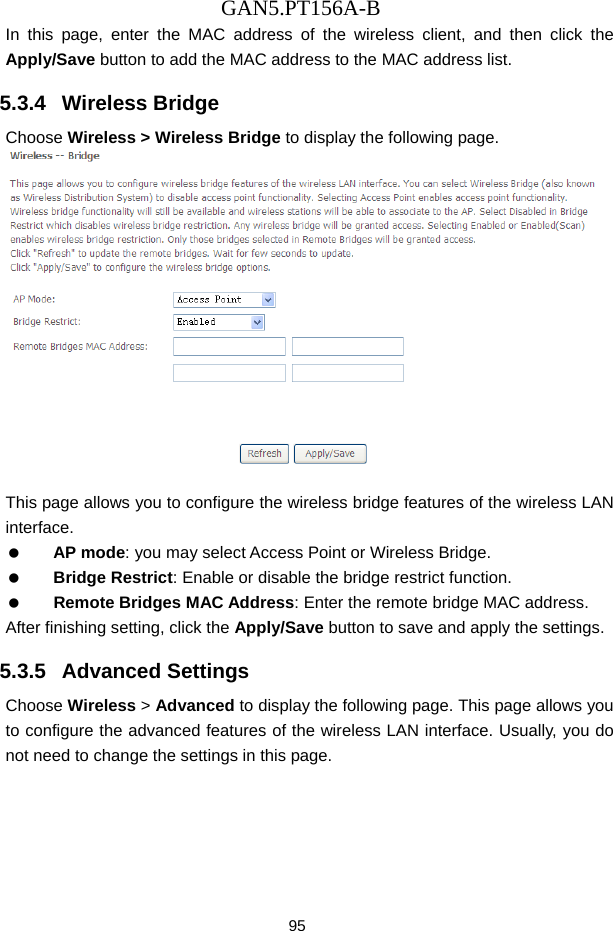 GAN5.PT156A-B 95 In this page, enter the MAC address of the wireless client, and then click the Apply/Save button to add the MAC address to the MAC address list.   5.3.4   Wireless Bridge Choose Wireless > Wireless Bridge to display the following page.   This page allows you to configure the wireless bridge features of the wireless LAN interface.   AP mode: you may select Access Point or Wireless Bridge.   Bridge Restrict: Enable or disable the bridge restrict function.   Remote Bridges MAC Address: Enter the remote bridge MAC address. After finishing setting, click the Apply/Save button to save and apply the settings. 5.3.5   Advanced Settings Choose Wireless > Advanced to display the following page. This page allows you to configure the advanced features of the wireless LAN interface. Usually, you do not need to change the settings in this page. 