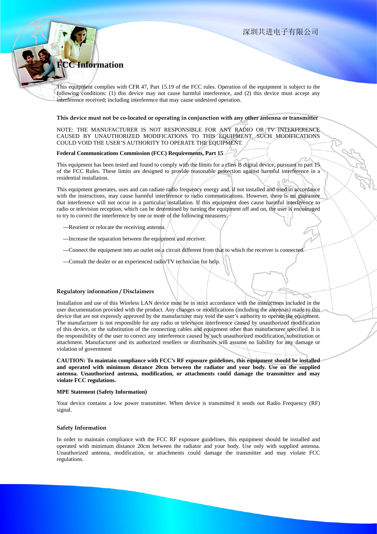                                                                深圳共进电子有限公司 FCC Information This equipment complies with CFR 47, Part 15.19 of the FCC rules. Operation of the equipment is subject to the following conditions: (1) this device may not cause harmful interference, and (2) this device must accept any interference received; including interference that may cause undesired operation. This device must not be co-located or operating in conjunction with any other antenna or transmitter NOTE: THE MANUFACTURER IS NOT RESPONSIBLE FOR ANY RADIO OR TV INTERFERENCE CAUSED BY UNAUTHORIZED MODIFICATIONS TO THIS EQUIPMENT. SUCH MODIFICATIONS COULD VOID THE USER&rsquo;S AUTHORITY TO OPERATE THE EQUIPMENT. Federal Communications Commission (FCC) Requirements, Part 15   This equipment has been tested and found to comply with the limits for a class B digital device, pursuant to part 15 of the FCC Rules. These limits are designed to provide reasonable protection against harmful interference in a residential installation. This equipment generates, uses and can radiate radio frequency energy and, if not installed and used in accordance with the instructions, may cause harmful interference to radio communications. However, there is no guarantee that interference will not occur in a particular installation. If this equipment does cause harmful interference to radio or television reception, which can be determined by turning the equipment off and on, the user is encouraged to try to correct the interference by one or more of the following measures: ---Reorient or relocate the receiving antenna. ---Increase the separation between the equipment and receiver. ---Connect the equipment into an outlet on a circuit different from that to which the receiver is connected. ---Consult the dealer or an experienced radio/TV technician for help.  Regulatory information / Disclaimers Installation and use of this Wireless LAN device must be in strict accordance with the instructions included in the user documentation provided with the product. Any changes or modifications (including the antennas) made to this device that are not expressly approved by the manufacturer may void the user&rsquo;s authority to operate the equipment. The manufacturer is not responsible for any radio or television interference caused by unauthorized modification of this device, or the substitution of the connecting cables and equipment other than manufacturer specified. It is the responsibility of the user to correct any interference caused by such unauthorized modification, substitution or attachment. Manufacturer and its authorized resellers or distributors will assume no liability for any damage or violation of government CAUTION: To maintain compliance with FCC&rsquo;s RF exposure guidelines, this equipment should be installed and operated with minimum distance 20cm between the radiator and your body. Use on the supplied antenna. Unauthorized antenna, modification, or attachments could damage the transmitter and may violate FCC regulations. MPE Statement (Safety Information) Your device contains a low power transmitter. When device is transmitted it sends out Radio Frequency (RF) signal. Safety Information In order to maintain compliance with the FCC RF exposure guidelines, this equipment should be installed and operated with minimum distance 20cm between the radiator and your body. Use only with supplied antenna. Unauthorized antenna, modification, or attachments could damage the transmitter and may violate FCC regulations.  