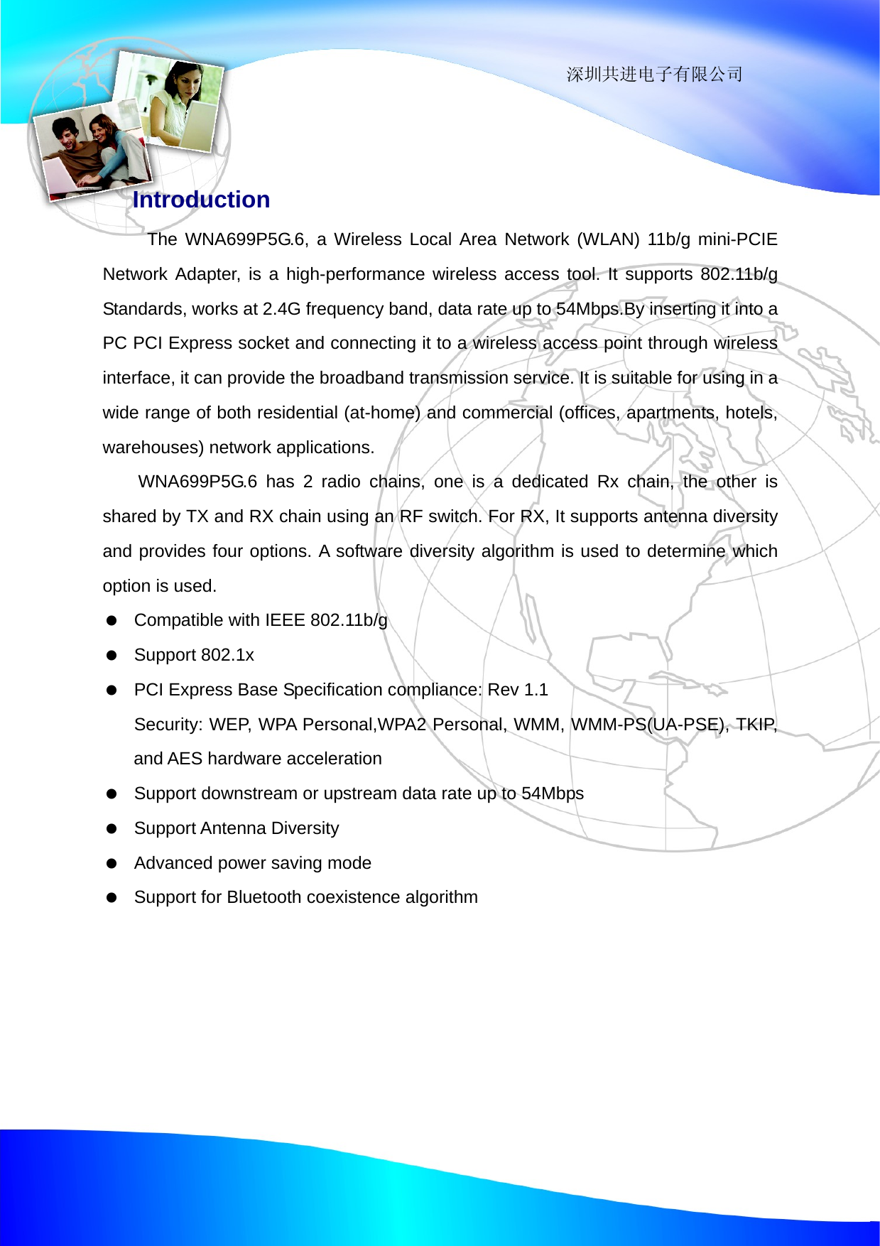                                                                 深圳共进电子有限公司  Introduction The WNA699P5G.6, a Wireless Local Area Network (WLAN) 11b/g mini-PCIE Network Adapter, is a high-performance wireless access tool. It supports 802.11b/g Standards, works at 2.4G frequency band, data rate up to 54Mbps.By inserting it into a PC PCI Express socket and connecting it to a wireless access point through wireless interface, it can provide the broadband transmission service. It is suitable for using in a wide range of both residential (at-home) and commercial (offices, apartments, hotels, warehouses) network applications.   WNA699P5G.6 has 2 radio chains, one is a dedicated Rx chain, the other is shared by TX and RX chain using an RF switch. For RX, It supports antenna diversity and provides four options. A software diversity algorithm is used to determine which option is used.    Compatible with IEEE 802.11b/g   Support 802.1x    PCI Express Base Specification compliance: Rev 1.1   Security: WEP, WPA Personal,WPA2 Personal, WMM, WMM-PS(UA-PSE), TKIP, and AES hardware acceleration    Support downstream or upstream data rate up to 54Mbps   Support Antenna Diversity    Advanced power saving mode    Support for Bluetooth coexistence algorithm 