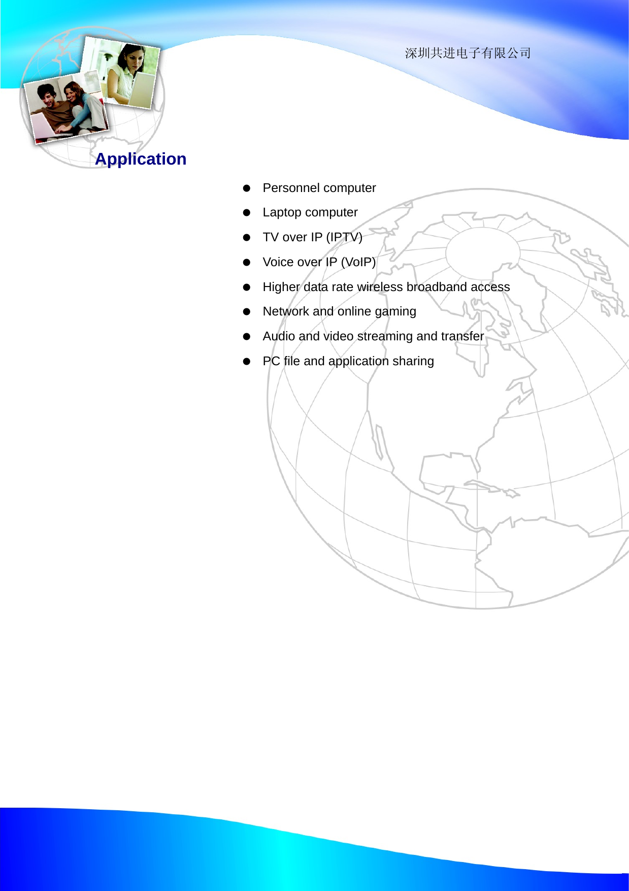                                                                 深圳共进电子有限公司  Application   Personnel computer   Laptop computer    TV over IP (IPTV)    Voice over IP (VoIP)    Higher data rate wireless broadband access    Network and online gaming    Audio and video streaming and transfer    PC file and application sharing 
