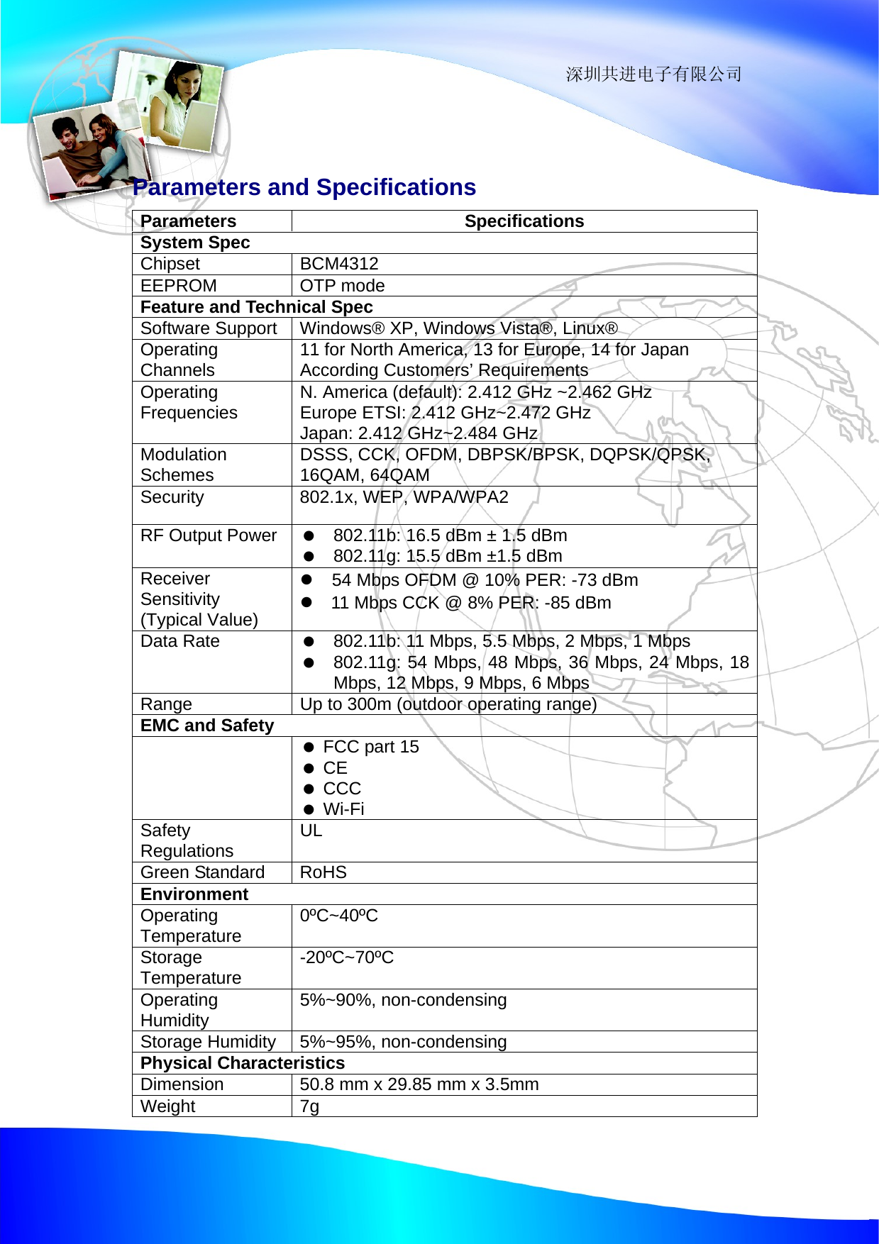                                                                 深圳共进电子有限公司  Parameters and Specifications Parameters Specifications System Spec Chipset BCM4312 EEPROM OTP mode Feature and Technical Spec Software Support  Windows&reg; XP, Windows Vista&reg;, Linux&reg; Operating Channels  11 for North America, 13 for Europe, 14 for Japan According Customers&rsquo; Requirements Operating Frequencies  N. America (default): 2.412 GHz ~2.462 GHz Europe ETSI: 2.412 GHz~2.472 GHz Japan: 2.412 GHz~2.484 GHz Modulation Schemes  DSSS, CCK, OFDM, DBPSK/BPSK, DQPSK/QPSK, 16QAM, 64QAM Security  802.1x, WEP, WPA/WPA2 RF Output Power     802.11b: 16.5 dBm &plusmn; 1.5 dBm    802.11g: 15.5 dBm &plusmn;1.5 dBm Receiver Sensitivity (Typical Value) z  54 Mbps OFDM @ 10% PER: -73 dBm z  11 Mbps CCK @ 8% PER: -85 dBm Data Rate     802.11b: 11 Mbps, 5.5 Mbps, 2 Mbps, 1 Mbps      802.11g: 54 Mbps, 48 Mbps, 36 Mbps, 24 Mbps, 18 Mbps, 12 Mbps, 9 Mbps, 6 Mbps Range  Up to 300m (outdoor operating range) EMC and Safety    FCC part 15   CE   CCC   Wi-Fi Safety Regulations  UL Green Standard  RoHS Environment Operating Temperature  0&ordm;C~40&ordm;C Storage Temperature  -20&ordm;C~70&ordm;C Operating Humidity  5%~90%, non-condensing Storage Humidity  5%~95%, non-condensing Physical Characteristics Dimension  50.8 mm x 29.85 mm x 3.5mm   Weight 7g 