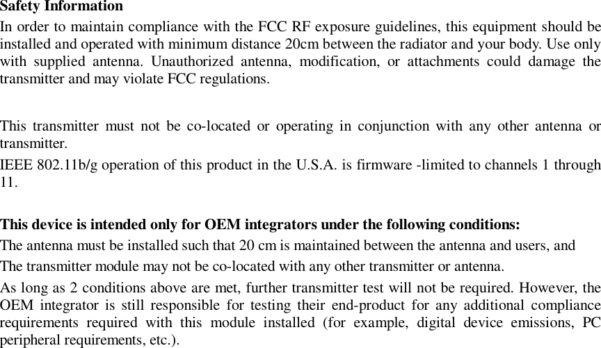 Safety Information In order to maintain compliance with the FCC RF exposure guidelines, this equipment should be installed and operated with minimum distance 20cm between the radiator and your body. Use only with supplied antenna. Unauthorized antenna, modification, or attachments could damage the transmitter and may violate FCC regulations.  This transmitter must not be co-located or operating in conjunction with any other antenna or transmitter.  IEEE 802.11b/g operation of this product in the U.S.A. is firmware -limited to channels 1 through 11.    This device is intended only for OEM integrators under the following conditions: The antenna must be installed such that 20 cm is maintained between the antenna and users, and  The transmitter module may not be co-located with any other transmitter or antenna.  As long as 2 conditions above are met, further transmitter test will not be required. However, the OEM integrator is still responsible for testing their end-product for any additional compliance requirements required with this module installed (for example, digital device emissions, PC peripheral requirements, etc.).  
