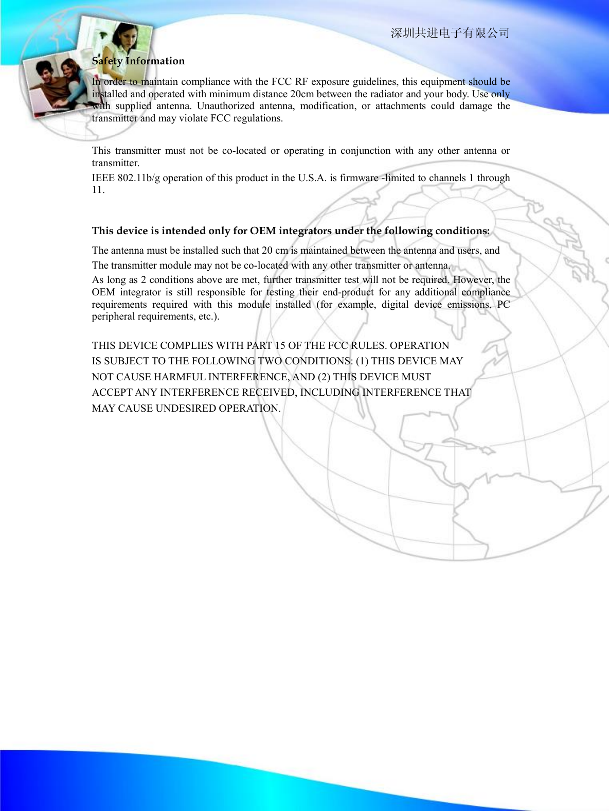                                                                  深圳共进电子有限公司 Safety Information In order to maintain compliance with the FCC RF exposure guidelines, this equipment should be installed and operated with minimum distance 20cm between the radiator and your body. Use only with supplied antenna. Unauthorized antenna, modification, or attachments could damage the transmitter and may violate FCC regulations.  This transmitter must not be co-located or operating in conjunction with any other antenna or transmitter.  IEEE 802.11b/g operation of this product in the U.S.A. is firmware -limited to channels 1 through 11.    This device is intended only for OEM integrators under the following conditions: The antenna must be installed such that 20 cm is maintained between the antenna and users, and  The transmitter module may not be co-located with any other transmitter or antenna.  As long as 2 conditions above are met, further transmitter test will not be required. However, the OEM integrator is still responsible for testing their end-product for any additional compliance requirements required with this module installed (for example, digital device emissions, PC peripheral requirements, etc.).  THIS DEVICE COMPLIES WITH PART 15 OF THE FCC RULES. OPERATION IS SUBJECT TO THE FOLLOWING TWO CONDITIONS: (1) THIS DEVICE MAY NOT CAUSE HARMFUL INTERFERENCE, AND (2) THIS DEVICE MUST  ACCEPT ANY INTERFERENCE RECEIVED, INCLUDING INTERFERENCE THAT MAY CAUSE UNDESIRED OPERATION.  