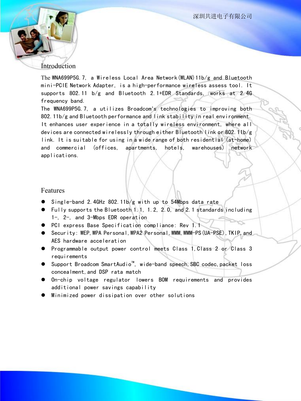                                                                  深圳共进电子有限公司   Introduction The WNA699P5G.7, a Wireless Local Area Network(WLAN)11b/g and Bluetooth mini-PCIE Network Adapter, is a high-performance wireless assess tool. It supports 802.11 b/g and Bluetooth 2.1+EDR Standards, works at 2.4G frequency band. The WNA699P5G.7, a utilizes Broadcom&rsquo;s technologies to improving both 802.11b/g and Bluetooth performance and link stability in real environment. It enhances user experience in a totally wireless environment, where all devices are connected wirelessly through either Bluetooth link or 802.11b/g link. It is suitable for using in a wide range of both residential (at-home) and commercial (offices, apartments, hotels, warehouses) network applications.    Features l Single-band 2.4GHz 802.11b/g with up to 54Mbps data rate l Fully supports the Bluetooth 1.1, 1.2, 2.0, and 2.1 standards including 1-, 2-, and 3-Mbps EDR operation l PCI express Base Specification compliance: Rev 1.1 l Security: WEP,WPA Personal,WPA2 Personal,WMM,WMM-PS(UA-PSE),TKIP,and AES hardware acceleration l Programmable output power control meets Class 1,Class 2 or Class 3 requirements l Support Broadcom SmartAudioTM, wide-band speech,SBC codec,packet loss concealment,and DSP rata match l On-chip voltage regulator lowers BOM requirements and provides additional power savings capability l Minimized power dissipation over other solutions        
