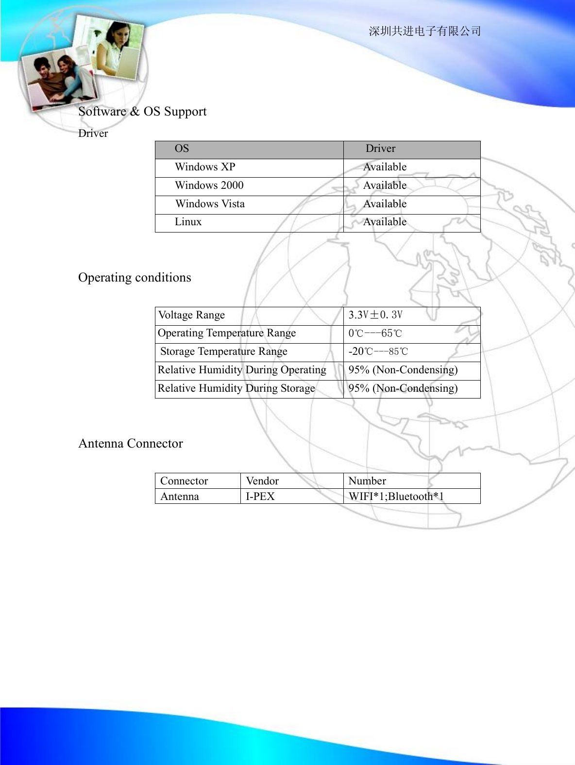                                                                  深圳共进电子有限公司    Software &amp; OS Support Driver         OS  Driver Windows XP  Available Windows 2000  Available  Windows Vista  Available Linux  Available                Operating conditions                Voltage Range  3.3V&plusmn;0.3V  Operating Temperature Range 0℃---65℃ Storage Temperature Range  -20℃---85℃ Relative Humidity During Operating  95% (Non-Condensing) Relative Humidity During Storage  95% (Non-Condensing)   Antenna Connector               Connector  Vendor  Number Antenna  I-PEX  WIFI*1;Bluetooth*1               