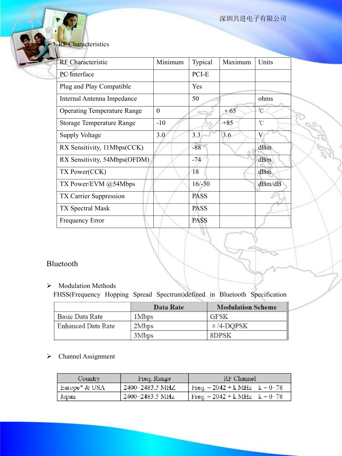                                                                  深圳共进电子有限公司  &Oslash; RF Characteristics  RF Characteristic  Minimum Typical Maximum Units PC Interface    PCI-E     Plug and Play Compatible    Yes     Internal Antenna Impedance    50    ohms Operating Temperature Range  0    ﹢65  ℃ Storage Temperature Range  -10    +85  ℃ Supply Voltage  3.0  3.3  3.6  V RX Sensitivity, 11Mbps(CCK)    -88    dBm RX Sensitivity, 54Mbps(OFDM)  -74    dBm TX Power(CCK)    18    dBm TX Power/EVM @54Mbps    16/-30    dBm/dB TX Carrier Suppression    PASS     TX Spectral Mask    PASS     Frequency Error    PASS          Bluetooth  &Oslash; Modulation Methods   FHSS(Frequency Hopping Spread Spectrum)defined in Bluetooth Specification    &Oslash; Channel Assignment      