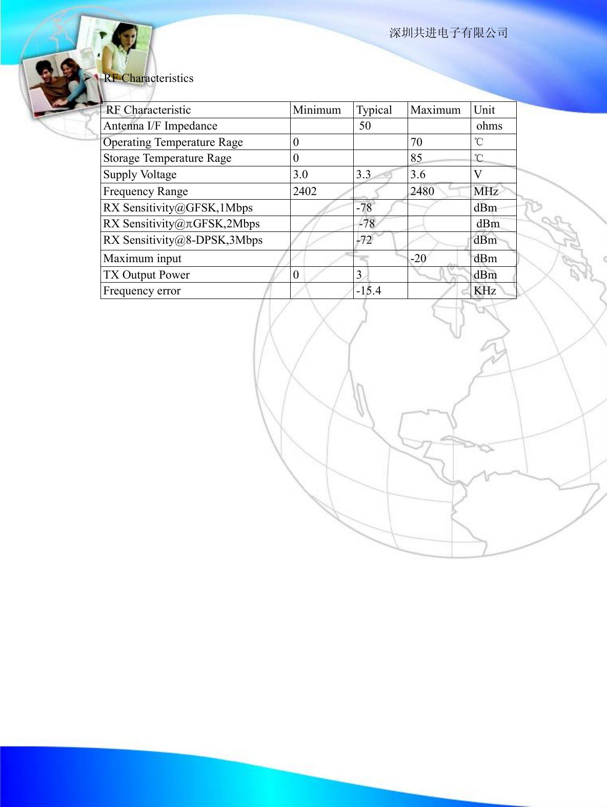                                                                  深圳共进电子有限公司  &Oslash; RF Characteristics    RF Characteristic  Minimum  Typical  Maximum Unit  Antenna I/F Impedance    50    ohms Operating Temperature Rage  0   70  ℃  Storage Temperature Rage  0   85  ℃  Supply Voltage  3.0 3.3  3.6 V  Frequency Range  2402   2480  MHz  RX Sensitivity@GFSK,1Mbps   -78    dBm RX Sensitivity@&pi;GFSK,2Mbps    -78    dBm  RX Sensitivity@8-DPSK,3Mbps   -72   dBm  Maximum input    -20  dBm  TX Output Power  0  3   dBm  Frequency error   -15.4   KHz                
