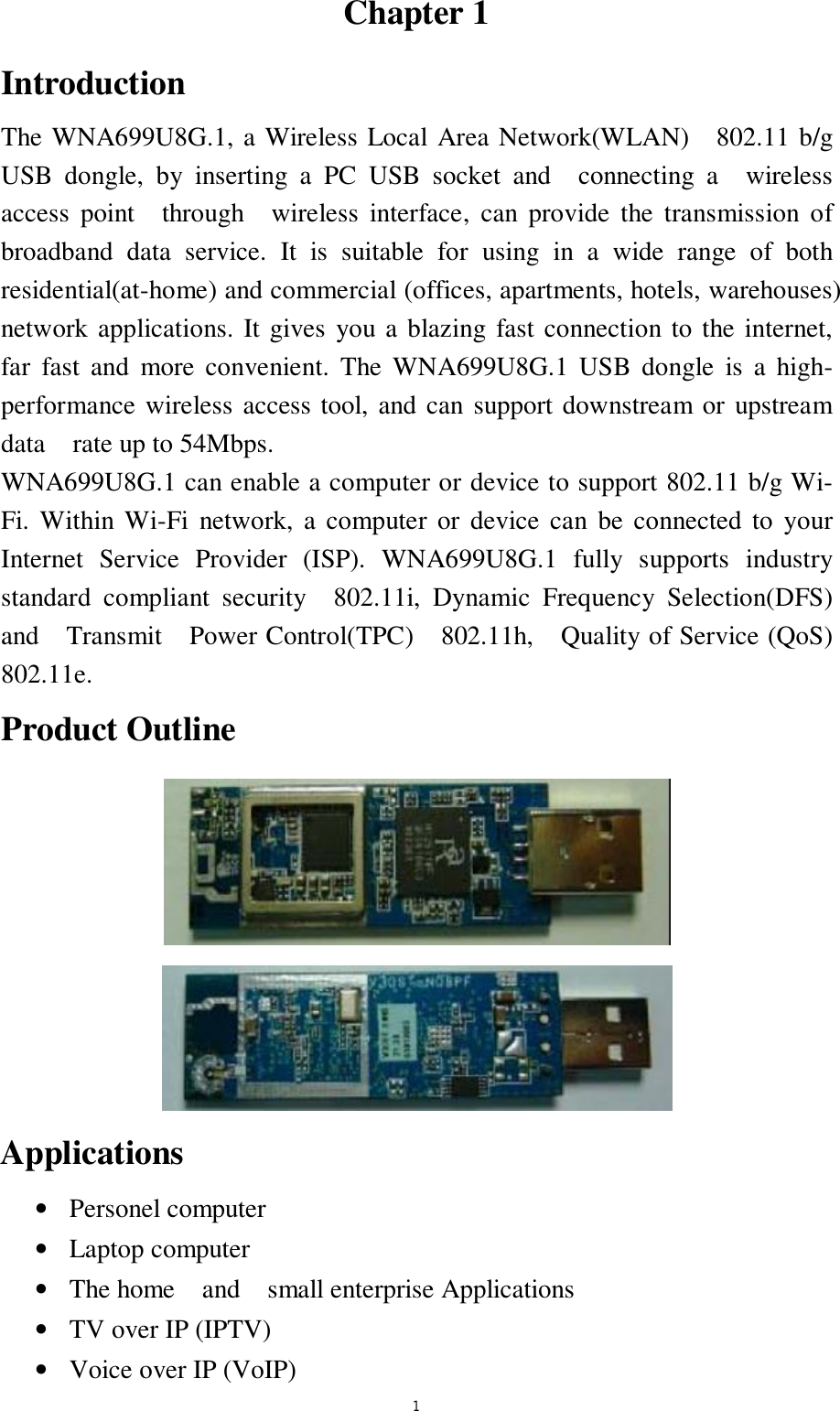  1 Chapter 1 Introduction The WNA699U8G.1, a Wireless Local Area Network(WLAN)  802.11 b/g  USB dongle, by inserting a PC USB socket and  connecting a  wireless access point  through  wireless interface, can provide the transmission of broadband data service. It is suitable for using in a wide range of both residential(at-home) and commercial (offices, apartments, hotels, warehouses) network applications. It gives you a blazing fast connection to the internet, far fast and more convenient. The WNA699U8G.1 USB dongle is a high-performance wireless access tool, and can support downstream or upstream data  rate up to 54Mbps. WNA699U8G.1 can enable a computer or device to support 802.11 b/g Wi-Fi. Within Wi-Fi network, a computer or device can be connected to your Internet Service Provider (ISP). WNA699U8G.1 fully supports industry standard compliant security  802.11i, Dynamic Frequency Selection(DFS)  and  Transmit  Power Control(TPC)  802.11h,  Quality of Service (QoS) 802.11e. Product Outline   Applications &bull;  Personel computer  &bull;  Laptop computer &bull;  The home  and  small enterprise Applications  &bull;  TV over IP (IPTV) &bull;  Voice over IP (VoIP) 
