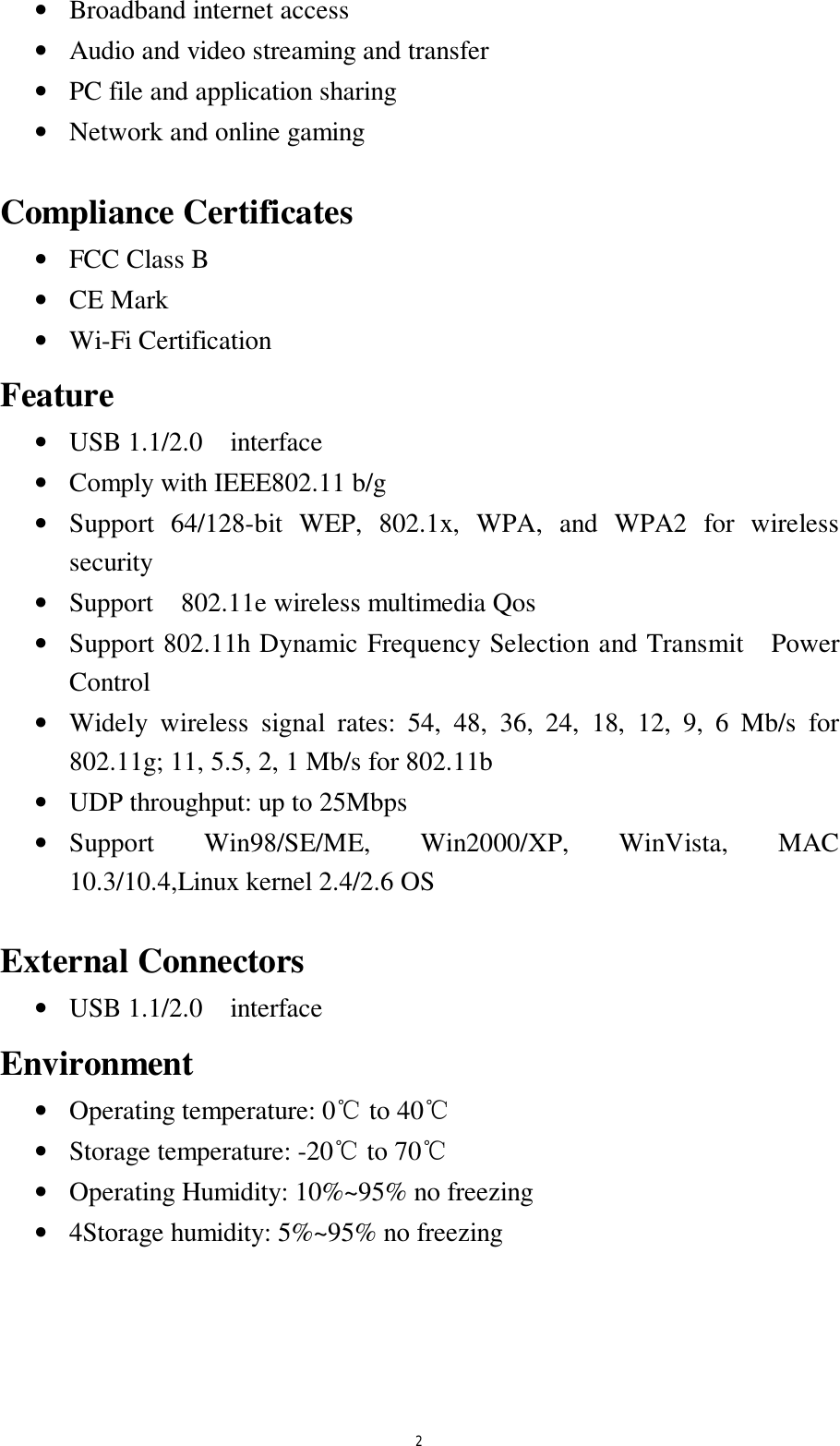  2 &bull;  Broadband internet access &bull;  Audio and video streaming and transfer &bull;  PC file and application sharing &bull;  Network and online gaming  Compliance Certificates &bull;  FCC Class B &bull;  CE Mark &bull;  Wi-Fi Certification Feature &bull;  USB 1.1/2.0  interface  &bull;  Comply with IEEE802.11 b/g  &bull;  Support 64/128-bit WEP, 802.1x, WPA, and WPA2 for wireless security &bull;  Support  802.11e wireless multimedia Qos &bull;  Support 802.11h Dynamic Frequency Selection and Transmit  Power Control &bull;  Widely wireless signal rates: 54, 48, 36, 24, 18, 12, 9, 6 Mb/s for 802.11g; 11, 5.5, 2, 1 Mb/s for 802.11b &bull;  UDP throughput: up to 25Mbps &bull;  Support Win98/SE/ME, Win2000/XP, WinVista, MAC 10.3/10.4,Linux kernel 2.4/2.6 OS  External Connectors &bull;  USB 1.1/2.0  interface  Environment &bull;  Operating temperature: 0℃ to 40℃  &bull;  Storage temperature: -20℃ to 70℃  &bull;  Operating Humidity: 10%~95% no freezing  &bull;  4Storage humidity: 5%~95% no freezing