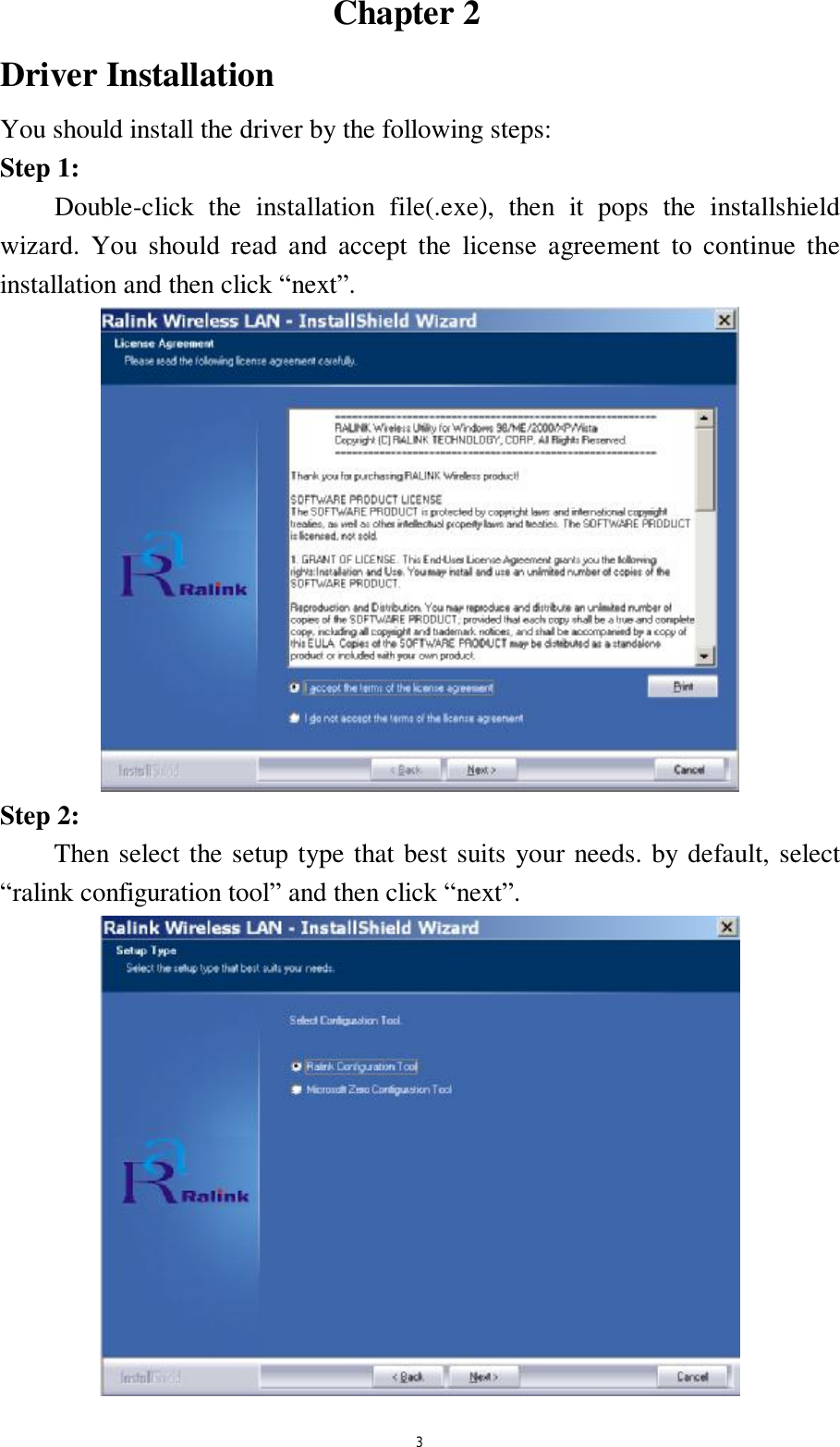  3                               Chapter 2    Driver Installation You should install the driver by the following steps: Step 1:     Double-click the installation file(.exe), then it pops the installshield wizard. You should read and accept the license agreement to continue the installation and then click &ldquo;next&rdquo;.  Step 2: Then select the setup type that best suits your needs. by default, select &ldquo;ralink configuration tool&rdquo; and then click &ldquo;next&rdquo;.  