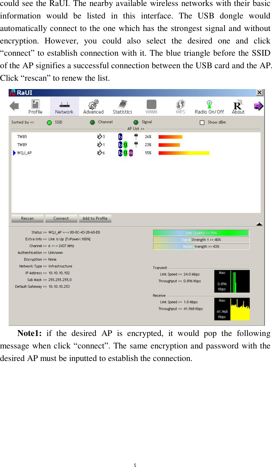  5 could see the RaUI. The nearby available wireless networks with their basic information would be listed in this interface. The USB dongle would automatically connect to the one which has the strongest signal and without encryption. However, you could also select the desired one and click &ldquo;connect&rdquo; to establish connection with it. The blue triangle before the SSID of the AP signifies a successful connection between the USB card and the AP. Click &ldquo;rescan&rdquo; to renew the list.  Note1: if the desired AP is encrypted, it would pop the following message when click &ldquo;connect&rdquo;. The same encryption and password with the desired AP must be inputted to establish the connection. 