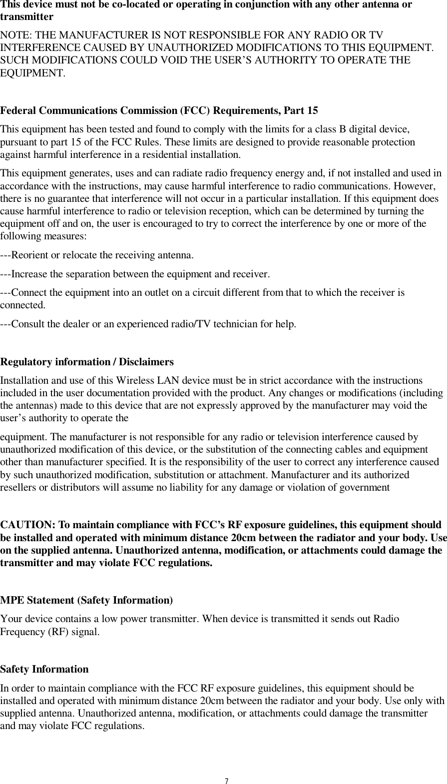  7 This device must not be co-located or operating in conjunction with any other antenna or transmitter NOTE: THE MANUFACTURER IS NOT RESPONSIBLE FOR ANY RADIO OR TV INTERFERENCE CAUSED BY UNAUTHORIZED MODIFICATIONS TO THIS EQUIPMENT. SUCH MODIFICATIONS COULD VOID THE USER&rsquo;S AUTHORITY TO OPERATE THE EQUIPMENT.  Federal Communications Commission (FCC) Requirements, Part 15  This equipment has been tested and found to comply with the limits for a class B digital device, pursuant to part 15 of the FCC Rules. These limits are designed to provide reasonable protection against harmful interference in a residential installation. This equipment generates, uses and can radiate radio frequency energy and, if not installed and used in accordance with the instructions, may cause harmful interference to radio communications. However, there is no guarantee that interference will not occur in a particular installation. If this equipment does cause harmful interference to radio or television reception, which can be determined by turning the equipment off and on, the user is encouraged to try to correct the interference by one or more of the following measures: ---Reorient or relocate the receiving antenna. ---Increase the separation between the equipment and receiver. ---Connect the equipment into an outlet on a circuit different from that to which the receiver is connected. ---Consult the dealer or an experienced radio/TV technician for help.  Regulatory information / Disclaimers Installation and use of this Wireless LAN device must be in strict accordance with the instructions included in the user documentation provided with the product. Any changes or modifications (including the antennas) made to this device that are not expressly approved by the manufacturer may void the user&rsquo;s authority to operate the equipment. The manufacturer is not responsible for any radio or television interference caused by unauthorized modification of this device, or the substitution of the connecting cables and equipment other than manufacturer specified. It is the responsibility of the user to correct any interference caused by such unauthorized modification, substitution or attachment. Manufacturer and its authorized resellers or distributors will assume no liability for any damage or violation of government  CAUTION: To maintain compliance with FCC&rsquo;s RF exposure guidelines, this equipment should be installed and operated with minimum distance 20cm between the radiator and your body. Use on the supplied antenna. Unauthorized antenna, modification, or attachments could damage the transmitter and may violate FCC regulations.  MPE Statement (Safety Information) Your device contains a low power transmitter. When device is transmitted it sends out Radio Frequency (RF) signal.  Safety Information In order to maintain compliance with the FCC RF exposure guidelines, this equipment should be installed and operated with minimum distance 20cm between the radiator and your body. Use only with supplied antenna. Unauthorized antenna, modification, or attachments could damage the transmitter and may violate FCC regulations.  