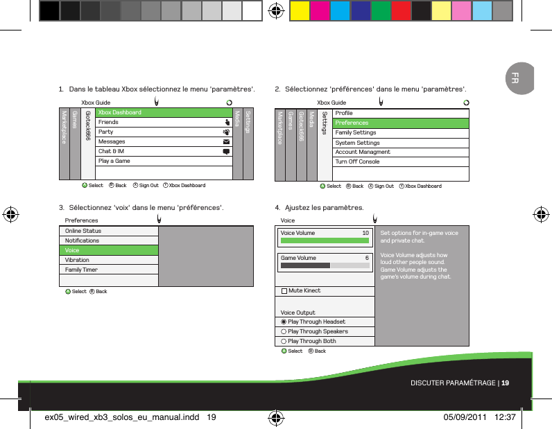 ABBackSelectVoiceGame VolumeMute Kinect6Voice OutputPlay Through HeadsetPlay Through SpeakersPlay Through BothVoice Volume Set options for in-game voiceand private chat.Voice Volume adjusts howloud other people sound.Game Volume adjusts thegame’s volume during chat.10ProﬁleMarketplaceGamesMediaGioteck666SettingsFamily SettingsSystem SettingsAccount ManagmentTurn O Console PreferencesXbox GuideAB X YBackSelect Sign Out Xbox DashboardABBackSelectNotiﬁcationsVoiceVibrationFamily TimerOnline StatusPreferencesXbox DashboardXbox GuideMarketplaceGamesMediaGioteck666SettingsFriendsPartyAB X YBackSelect Sign Out Xbox DashboardMessagesChat &amp; IMPlay a GameDISCUTER PARAMÉTRAGE | 191.  Dans le tableau Xbox sélectionnez le menu &apos;paramètres&apos;.3.  Sélectionnez &apos;voix&apos; dans le menu &apos;préférences&apos;.2.  Sélectionnez &apos;préférences&apos; dans le menu &apos;paramètres&apos;.4.  Ajustez les paramètres.FRex05_wired_xb3_solos_eu_manual.indd   19 05/09/2011   12:37