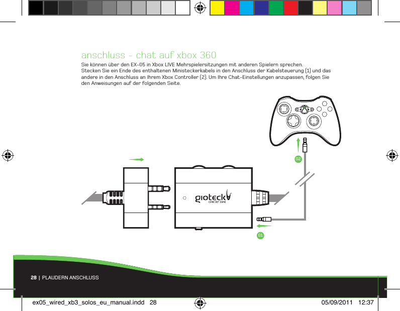 anschluss - chat auf xbox 360Sie können über den EX-05 in Xbox LIVE Mehrspielersitzungen mit anderen Spielern sprechen. Stecken Sie ein Ende des enthaltenen Ministeckerkabels in den Anschluss der Kabelsteuerung (1) und das andere in den Anschluss an Ihrem Xbox Controller (2). Um Ihre Chat-Einstellungen anzupassen, folgen Sie den Anweisungen auf der folgenden Seite.28 |  PLAUDERN ANSCHLUSS0102ex05_wired_xb3_solos_eu_manual.indd   28 05/09/2011   12:37