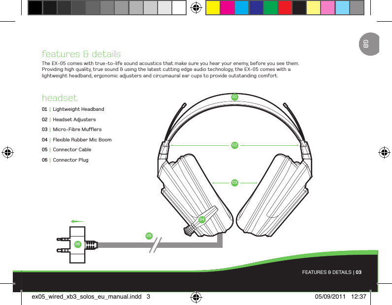 010206050304features &amp; detailsThe EX-05 comes with true-to-life sound acoustics that make sure you hear your enemy, before you see them. Providing high quality, true sound &amp; using the latest cutting edge audio technology, the EX-05 comes with a lightweight headband, ergonomic adjusters and circumaural ear cups to provide outstanding comfort.headset01 |  Lightweight Headband02 |  Headset Adjusters03 |  Micro-Fibre Muers04 |  Flexible Rubber Mic Boom05 |  Connector Cable06 |  Connector PlugFEATURES &amp; DETAILS | 03GBex05_wired_xb3_solos_eu_manual.indd   3 05/09/2011   12:37