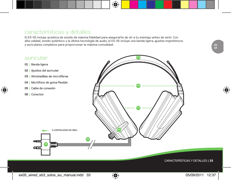 010206050304características y detallesEl EX-05 incluye acústica de sonido de máxima ﬁdelidad para asegurarte de oír a tu enemigo antes de verlo. Con alta calidad, sonido auténtico y la última tecnología de audio, el EX-05 incluye una banda ligera, ajustes ergonómicos y auriculares completos para proporcionar la máxima comodidad.auricular01 |  Banda ligera02 |  Ajustes del auricular03 |  Almohadillas de microﬁbras04 |  Micrófono de goma ﬂexible05 |  Cable de conexión06 | ConectorCARACTERÍSTICAS Y DETALLES | 33A CONTROLADOR EN LÍNEAESex05_wired_xb3_solos_eu_manual.indd   33 05/09/2011   12:37