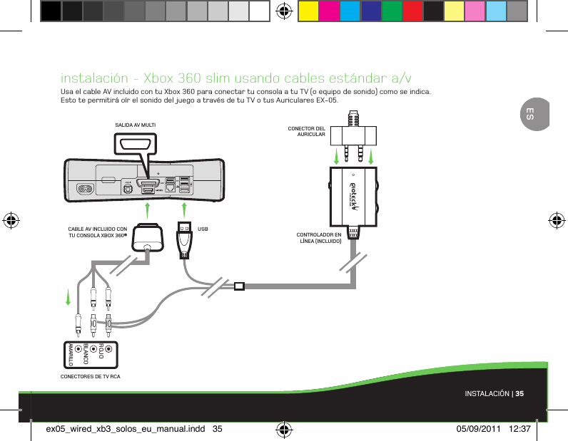 INSTALACIÓN | 35instalación - Xbox 360 slim usando cables estándar a/vUsa el cable AV incluido con tu Xbox 360 para conectar tu consola a tu TV (o equipo de sonido) como se indica. Esto te permitirá oír el sonido del juego a través de tu TV o tus Auriculares EX-05.CONECTORES DE TV RCASALIDA AV MULTICONTROLADOR EN LÍNEA (INCLUIDO)CONECTOR DEL AURICULARUSBCABLE AV INCLUIDO CON TU CONSOLA XBOX 360®BLANCOAMARILLOROJOESex05_wired_xb3_solos_eu_manual.indd   35 05/09/2011   12:37