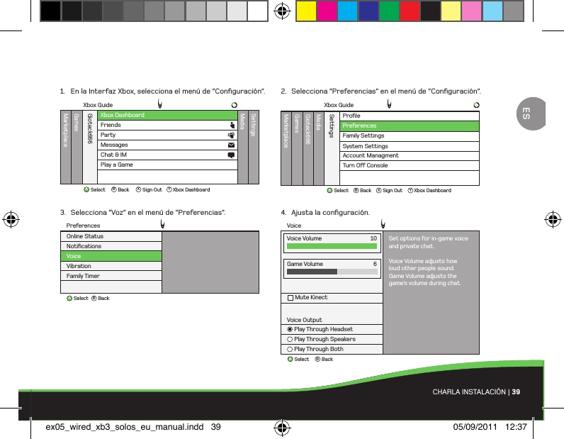 ABBackSelectVoiceGame VolumeMute Kinect6Voice OutputPlay Through HeadsetPlay Through SpeakersPlay Through BothVoice Volume Set options for in-game voiceand private chat.Voice Volume adjusts howloud other people sound.Game Volume adjusts thegame’s volume during chat.10ProﬁleMarketplaceGamesMediaGioteck666SettingsFamily SettingsSystem SettingsAccount ManagmentTurn O Console PreferencesXbox GuideAB X YBackSelect Sign Out Xbox DashboardABBackSelectNotiﬁcationsVoiceVibrationFamily TimerOnline StatusPreferencesXbox DashboardXbox GuideMarketplaceGamesMediaGioteck666SettingsFriendsPartyAB X YBackSelect Sign Out Xbox DashboardMessagesChat &amp; IMPlay a GameCHARLA INSTALACIÓN | 391.  En la Interfaz Xbox, selecciona el menú de “Conﬁguración”.3.  Selecciona “Voz” en el menú de “Preferencias”.2.  Selecciona “Preferencias” en el menú de “Conﬁguración”.4.  Ajusta la conﬁguración.ESex05_wired_xb3_solos_eu_manual.indd   39 05/09/2011   12:37