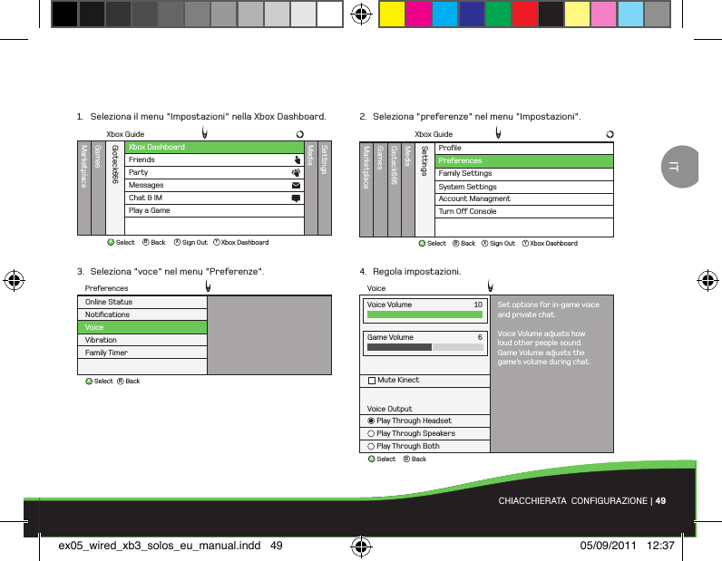 ABBackSelectVoiceGame VolumeMute Kinect6Voice OutputPlay Through HeadsetPlay Through SpeakersPlay Through BothVoice Volume Set options for in-game voiceand private chat.Voice Volume adjusts howloud other people sound.Game Volume adjusts thegame’s volume during chat.10ProﬁleMarketplaceGamesMediaGioteck666SettingsFamily SettingsSystem SettingsAccount ManagmentTurn O Console PreferencesXbox GuideAB X YBackSelect Sign Out Xbox DashboardABBackSelectNotiﬁcationsVoiceVibrationFamily TimerOnline StatusPreferencesXbox DashboardXbox GuideMarketplaceGamesMediaGioteck666SettingsFriendsPartyAB X YBackSelect Sign Out Xbox DashboardMessagesChat &amp; IMPlay a GameCHIACCHIERATA  CONFIGURAZIONE | 491.  Seleziona il menu &quot;Impostazioni&quot; nella Xbox Dashboard.3.  Seleziona &quot;voce&quot; nel menu &quot;Preferenze&quot;.2.  Seleziona &quot;preferenze&quot; nel menu &quot;Impostazioni&quot;.4.  Regola impostazioni.ITex05_wired_xb3_solos_eu_manual.indd   49 05/09/2011   12:37