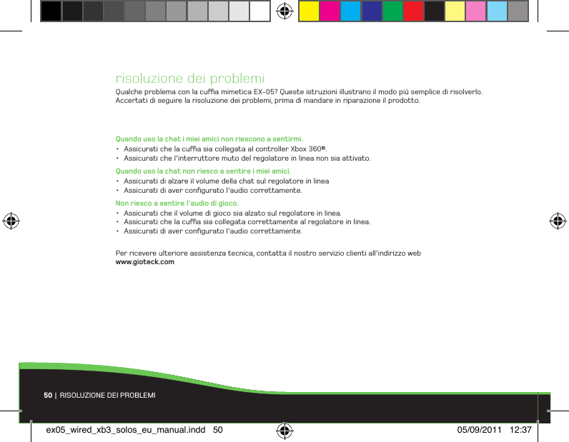 risoluzione dei problemiQualche problema con la cua mimetica EX-05? Queste istruzioni illustrano il modo più semplice di risolverlo. Accertati di seguire la risoluzione dei problemi, prima di mandare in riparazione il prodotto.Quando uso la chat i miei amici non riescono a sentirmi.• Assicurati che la cua sia collegata al controller Xbox 360®.• Assicurati che l&apos;interruttore muto del regolatore in linea non sia attivato.Quando uso la chat non riesco a sentire i miei amici.• Assicurati di alzare il volume della chat sul regolatore in linea• Assicurati di aver conﬁgurato l&apos;audio correttamente.Non riesco a sentire l&apos;audio di gioco.• Assicurati che il volume di gioco sia alzato sul regolatore in linea.• Assicurati che la cua sia collegata correttamente al regolatore in linea.• Assicurati di aver conﬁgurato l&apos;audio correttamente.Per ricevere ulteriore assistenza tecnica, contatta il nostro servizio clienti all&apos;indirizzo web www.gioteck.com50 | RISOLUZIONE DEI PROBLEMIex05_wired_xb3_solos_eu_manual.indd   50 05/09/2011   12:37