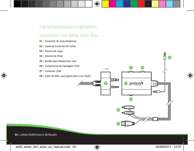 54 | CARACTERÍSTICAS E DETALHESconector em linha com ﬁos01 |  Conector do Auscultadores02 |  Caixa de Controlo Em Linha03 |  Volume de Jogo04 |  Volume de Chat05 |  Botão para Desactivar Som06 |  Conectores de Passagem RCA07 |  Conector USB08 |  Cabo de Mini-Jack (para Xbox Live Chat)características e detalhes01 020703 04060508ex05_wired_xb3_solos_eu_manual.indd   54 05/09/2011   12:37