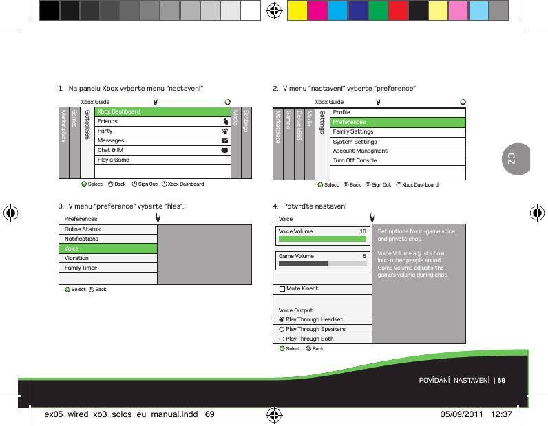 ABBackSelectVoiceGame VolumeMute Kinect6Voice OutputPlay Through HeadsetPlay Through SpeakersPlay Through BothVoice Volume Set options for in-game voiceand private chat.Voice Volume adjusts howloud other people sound.Game Volume adjusts thegame’s volume during chat.10ProﬁleMarketplaceGamesMediaGioteck666SettingsFamily SettingsSystem SettingsAccount ManagmentTurn O Console PreferencesXbox GuideAB X YBackSelect Sign Out Xbox DashboardABBackSelectNotiﬁcationsVoiceVibrationFamily TimerOnline StatusPreferencesXbox DashboardXbox GuideMarketplaceGamesMediaGioteck666SettingsFriendsPartyAB X YBackSelect Sign Out Xbox DashboardMessagesChat &amp; IMPlay a GamePOVÍDÁNÍ  NASTAVENÍ  | 691.  Na panelu Xbox vyberte menu “nastavení”3.  V menu “preference” vyberte “hlas”.2.  V menu “nastavení” vyberte “preference”4.  Potvrďte nastaveníCZex05_wired_xb3_solos_eu_manual.indd   69 05/09/2011   12:37