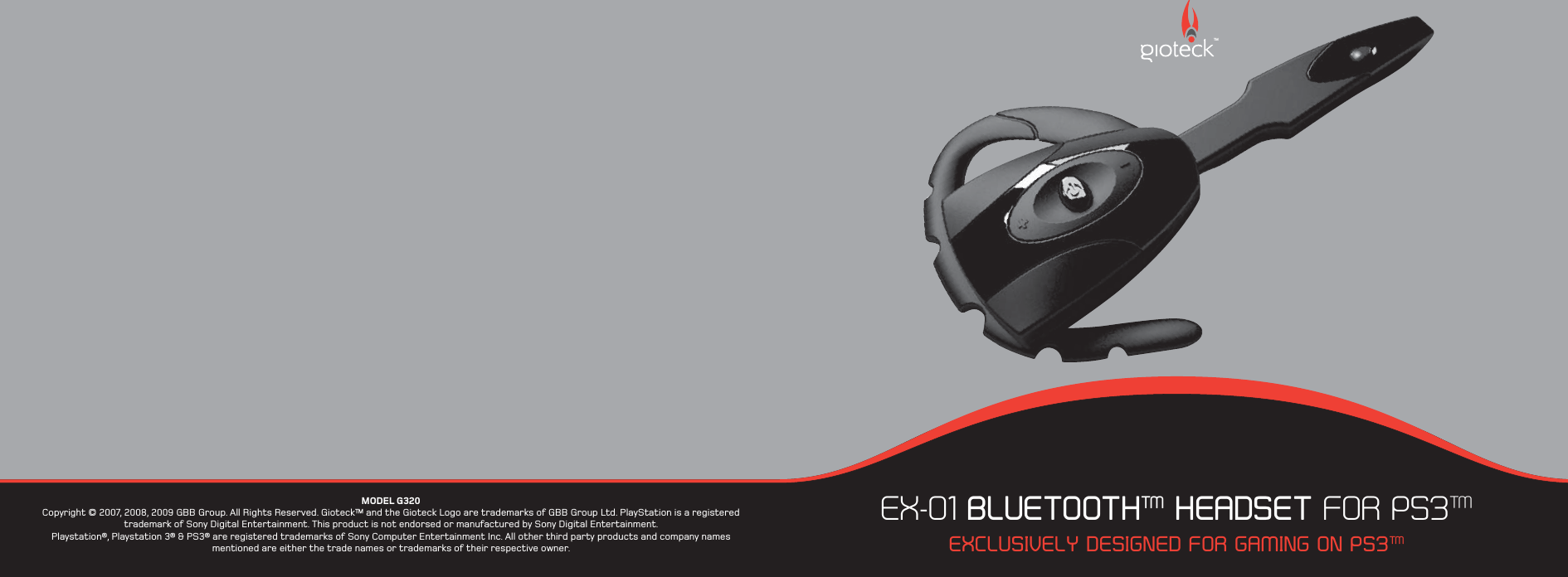 EX-01 BLUETOOTH™ HEADSET FOR PS3™EXCLUSIVELY DESIGNED FOR GAMING ON PS3™TMMODEL G320Copyright © 2007, 2008, 2009 GBB Group. All Rights Reserved. Gioteck™ and the Gioteck Logo are trademarks of GBB Group Ltd. PlayStation is a registered trademark of Sony Digital Entertainment. This product is not endorsed or manufactured by Sony Digital Entertainment.Playstation®, Playstation 3® &amp; PS3® are registered trademarks of Sony Computer Entertainment Inc. All other third party products and company names mentioned are either the trade names or trademarks of their respective owner. 
