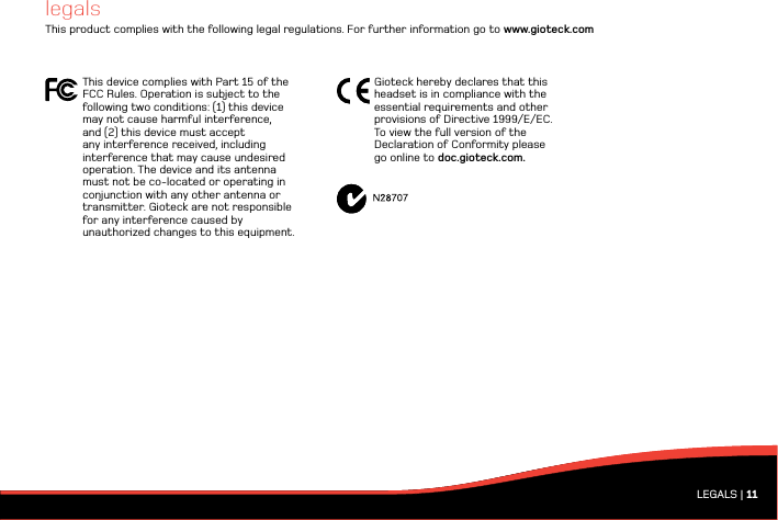 LEGALS | 11legalsThis product complies with the following legal regulations. For further information go to www.gioteck.comThis device complies with Part 15 of the FCC Rules. Operation is subject to the following two conditions: (1) this device  may not cause harmful interference,  and (2) this device must accept any interference received, including interference that may cause undesired operation. The device and its antenna must not be co-located or operating in conjunction with any other antenna or transmitter. Gioteck are not responsible  for any interference caused by unauthorized changes to this equipment. Gioteck hereby declares that this  headset is in compliance with the essential requirements and other provisions of Directive 1999/E/EC.  To view the full version of the Declaration of Conformity please go online to doc.gioteck.com.