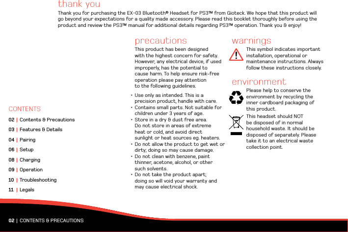 thank youThank you for purchasing the EX-03 Bluetooth® Headset for PS3™ from Gioteck. We hope that this product will go beyond your expectations for a quality made accessory. Please read this booklet thoroughly before using the product and review the PS3™ manual for additional details regarding PS3™ operation. Thank you &amp; enjoy!precautionsThis product has been designed with the highest concern for safety. However, any electrical device, if used  improperly, has the potential to cause harm. To help ensure risk-free operation please pay attention  to the following guidelines.•Use only as intended. This is a  precision product, handle with care.•Contains small parts. Not suitable for children under 3 years of age.•Store in a dry &amp; dust free area.  Do not store in areas of extreme  heat or cold, and avoid direct  sunlight or heat sources eg. heaters.•Do not allow the product to get wet or dirty; doing so may cause damage.•Do not clean with benzene, paint thinner, acetone, alcohol, or other  such solvents.•Do not take the product apart;  doing so will void your warranty and may cause electrical shock.warningsThis symbol indicates important installation, operational or maintenance instructions. Always follow these instructions closely.environmentPlease help to conserve the environment by recycling the  inner cardboard packaging of  this product. This headset should NOT  be disposed of in normal  household waste. It should be disposed of separately. Please take it to an electrical waste collection point.02 |  CONTENTS &amp; PRECAUTIONSCONTENTS02 | Contents &amp; Precautions03 |  Features &amp; Details04 | Pairing06 | Setup08 | Charging 09 | Operation10 | Troubleshooting11 | Legals