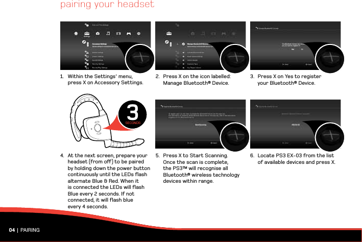 pairing your headset04 | PAIRING1.  Within the Settings&apos; menu,   press X on Accessory Settings.4.  At the next screen, prepare your    headset (from o) to be paired    by holding down the power button    continuously until the LEDs ﬂash    alternate Blue &amp; Red. When it    is connected the LEDs will ﬂash    Blue every 2 seconds. If not    connected, it will ﬂash blue    every 4 seconds.2.  Press X on the icon labelled:   Manage Bluetooth® Device.5.  Press X to Start Scanning.    Once the scan is complete,    the PS3™ will recognise all    Bluetooth® wireless technology    devices within range.3.  Press X on Yes to register    your Bluetooth® Device. 6.  Locate PS3 EX-03 from the list    of available devices and press X.3SECONDS