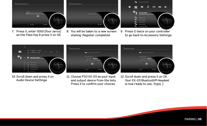 PAIRING | 057.  Press X, enter 0000 (four zeros)    as the Pass Key &amp; press X on OK. 10. Scroll down and press X on    Audio Device Settings.8.  You will be taken to a new screen    stating: Register completed.11. Choose PS3 EX-03 as your input    and output device from the lists.    Press X to conﬁrm your choices.9.  Press O twice on your controller    to go back to Accessory Settings.12. Scroll down and press X on OK.    Your EX-03 Bluetooth® Headset    is now ready to use.. Enjoy :)